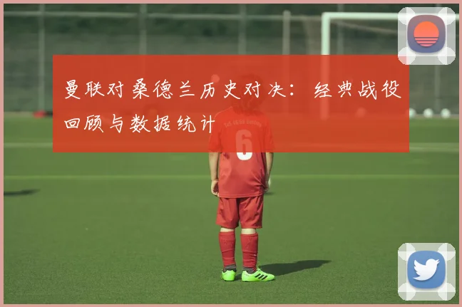 曼联对桑德兰历史对决：经典战役回顾与数据统计