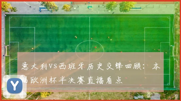 意大利vs西班牙历史交锋回顾：本届欧洲杯半决赛直播看点