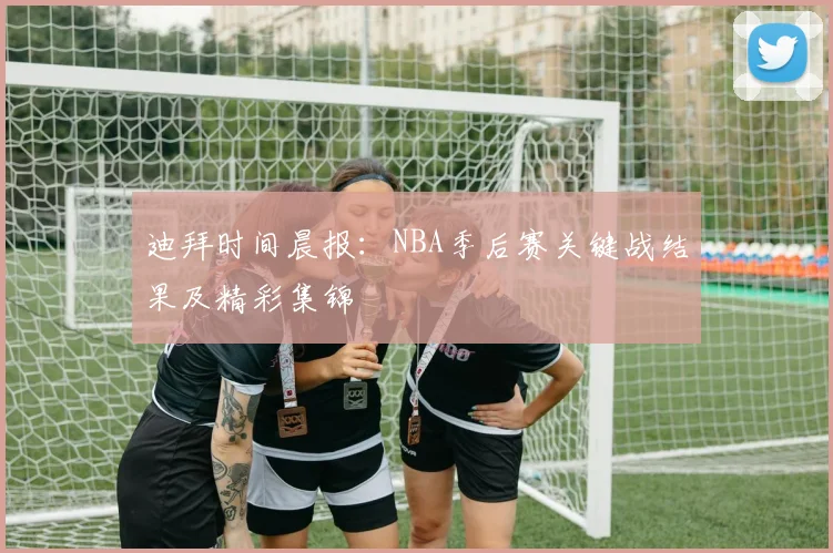 迪拜时间晨报：NBA季后赛关键战结果及精彩集锦