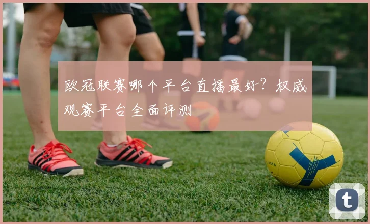 欧冠联赛哪个平台直播最好?权威观赛平台全面评测