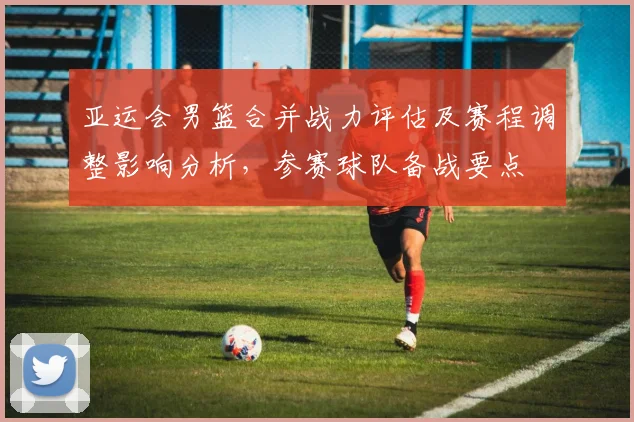 亚运会男篮合并战力评估及赛程调整影响分析，参赛球队备战要点