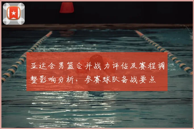 亚运会男篮合并战力评估及赛程调整影响分析，参赛球队备战要点