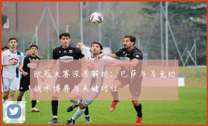 欧冠决赛深度解析：巴萨与马竞的战术博弈与关键对位